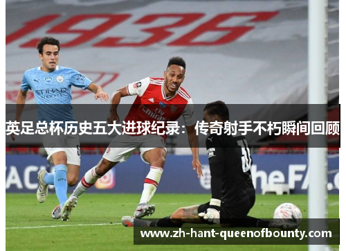 英足总杯历史五大进球纪录：传奇射手不朽瞬间回顾