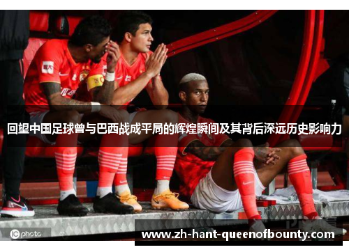 回望中国足球曾与巴西战成平局的辉煌瞬间及其背后深远历史影响力