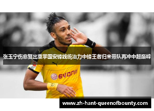 张玉宁伤愈复出重掌国安锋线统治力中锋王者归来带队再冲中超巅峰 张玉宁伤愈复出重掌国安锋线统治力中锋王者归来带队再冲中超巅峰